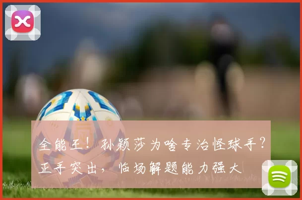 全能王！孙颖莎为啥专治怪球手？正手突出，临场解题能力强大