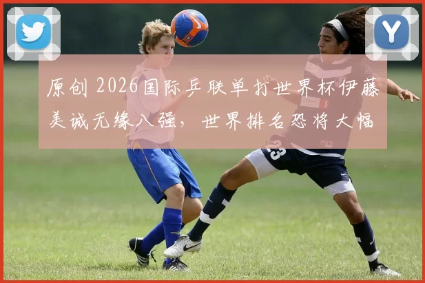 原创 2026国际乒联单打世界杯伊藤美诚无缘八强，世界排名恐将大幅下滑