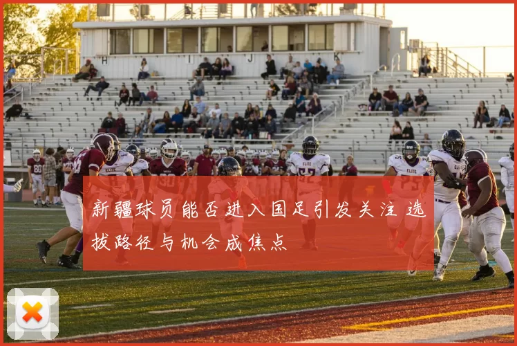 新疆球员能否进入国足引发关注 选拔路径与机会成焦点