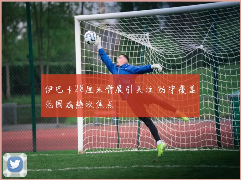 伊巴卡28厘米臂展引关注 防守覆盖范围成热议焦点