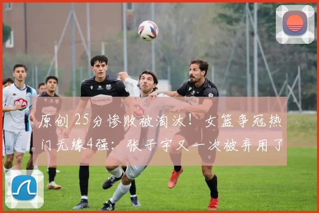 原创 25分惨败被淘汰！女篮争冠热门无缘4强：张子宇又一次被弃用了？