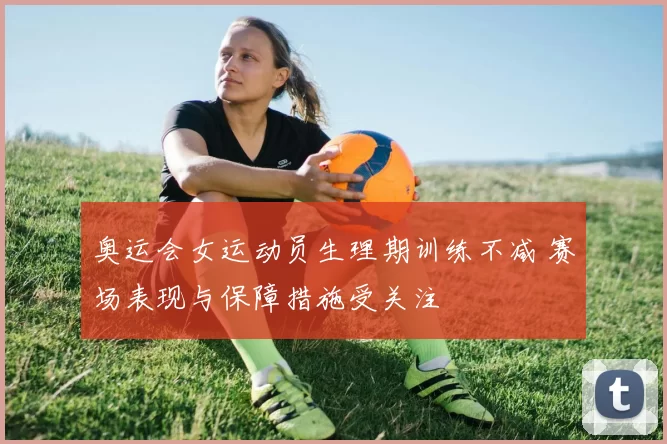 奥运会女运动员生理期训练不减 赛场表现与保障措施受关注