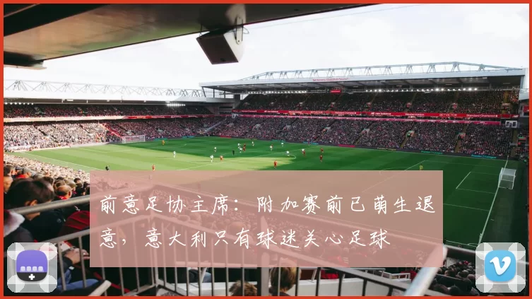 前意足协主席:附加赛前已萌生退意,意大利只有球迷关心足球