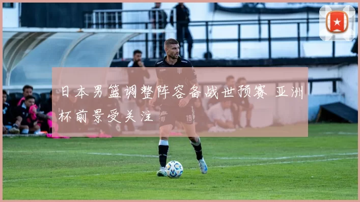 日本男篮调整阵容备战世预赛 亚洲杯前景受关注