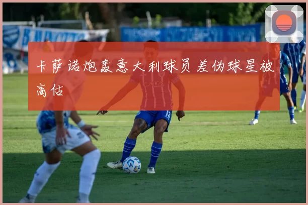 卡萨诺炮轰意大利球员差伪球星被高估