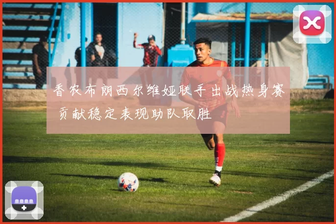 香农布朗西尔维娅联手出战热身赛 贡献稳定表现助队取胜