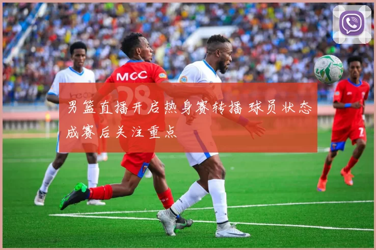 男篮直播开启热身赛转播 球员状态成赛后关注重点