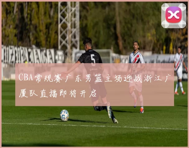 CBA常规赛广东男篮主场迎战浙江广厦队直播即将开启