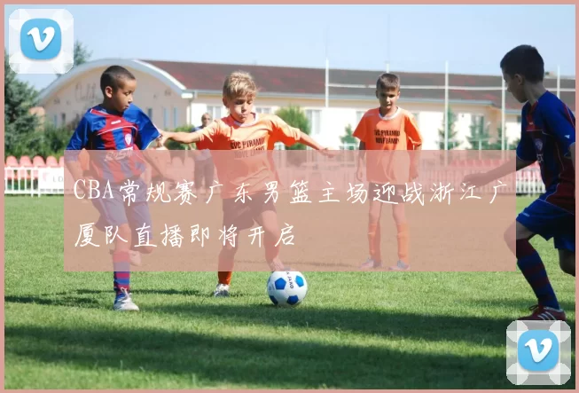 CBA常规赛广东男篮主场迎战浙江广厦队直播即将开启