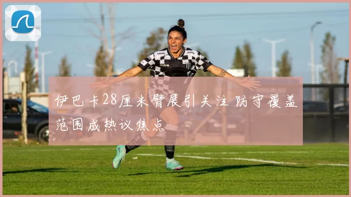 伊巴卡28厘米臂展引关注 防守覆盖范围成热议焦点