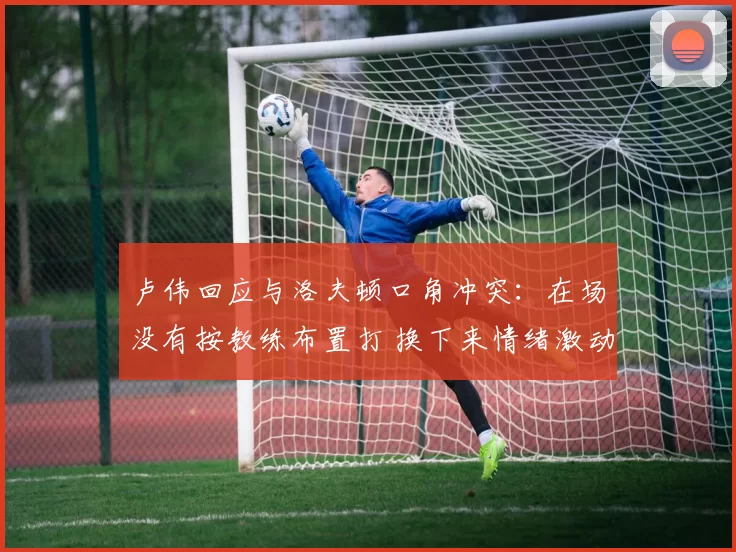 卢伟回应与洛夫顿口角冲突:在场没有按教练布置打 换下来情绪激动