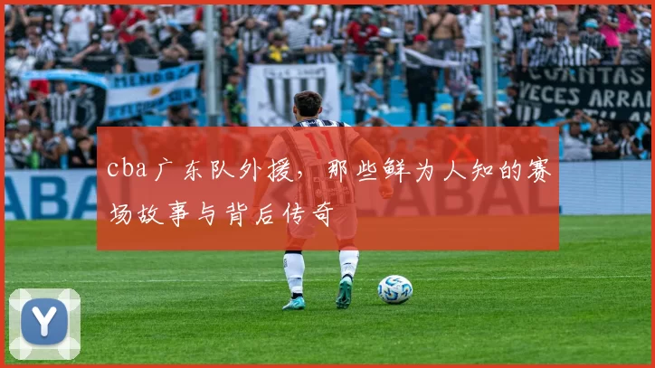 cba广东队外援，那些鲜为人知的赛场故事与背后传奇