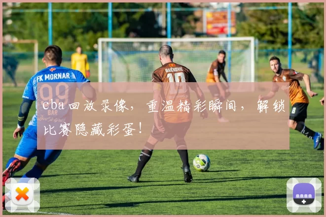 cba回放录像，重温精彩瞬间，解锁比赛隐藏彩蛋！
