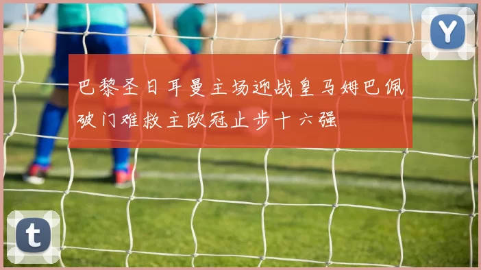 巴黎圣日耳曼主场迎战皇马姆巴佩破门难救主欧冠止步十六强