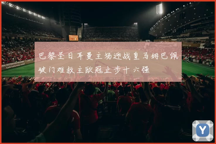 巴黎圣日耳曼主场迎战皇马姆巴佩破门难救主欧冠止步十六强