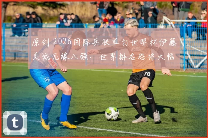 原创 2026国际乒联单打世界杯伊藤美诚无缘八强,世界排名恐将大幅下滑