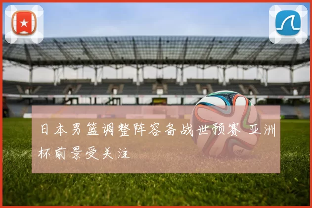 日本男篮调整阵容备战世预赛 亚洲杯前景受关注