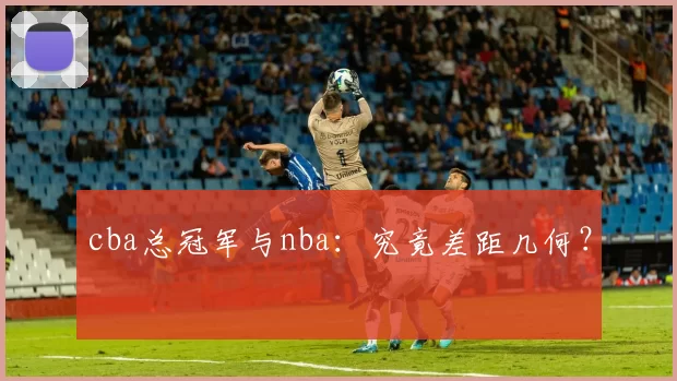 cba总冠军与nba：究竟差距几何？