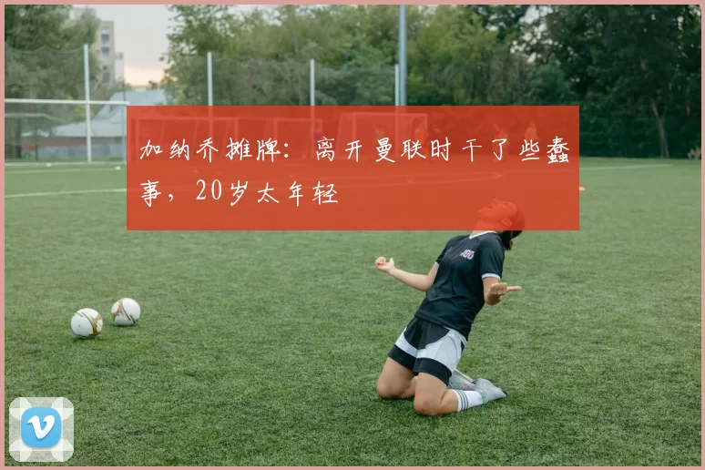 加纳乔摊牌:离开曼联时干了些蠢事,20岁太年轻